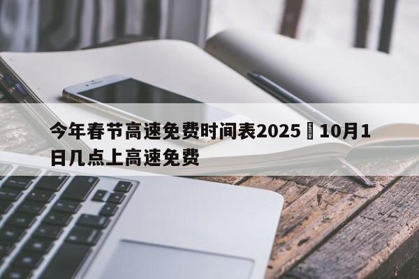 今年春节高速免费时间表2025›10月1日几点上高速免费