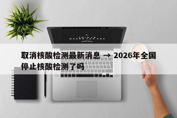 取消核酸检测最新消息 → 2026年全国停止核酸检测了吗