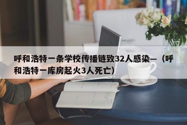 呼和浩特一条学校传播链致32人感染—（呼和浩特一库房起火3人死亡）