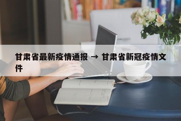 甘肃省最新疫情通报 → 甘肃省新冠疫情文件