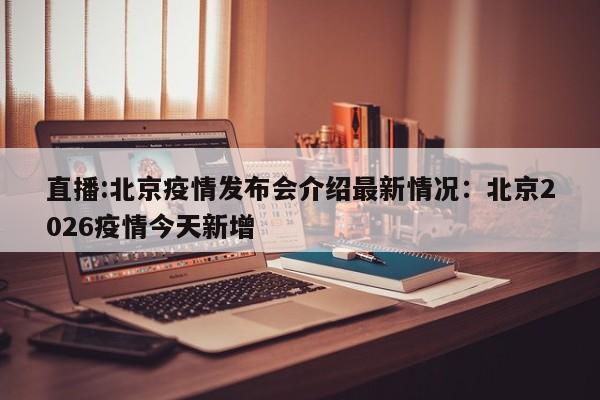 直播:北京疫情发布会介绍最新情况：北京2026疫情今天新增