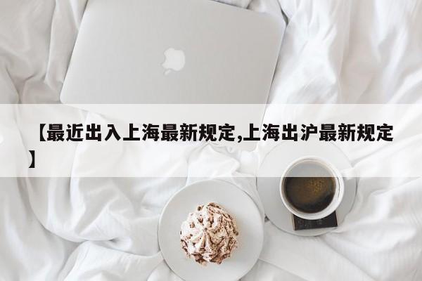 【最近出入上海最新规定,上海出沪最新规定】