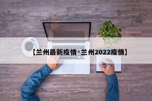 【兰州最新疫情·兰州2022疫情】