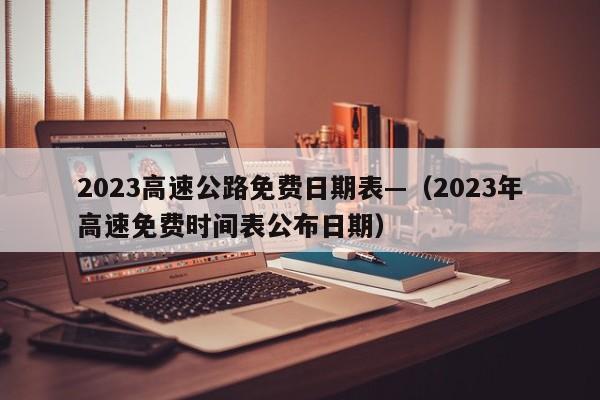 2023高速公路免费日期表—（2023年高速免费时间表公布日期）