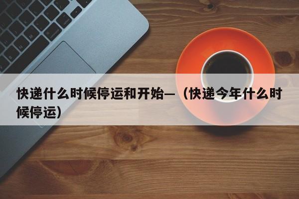快递什么时候停运和开始—（快递今年什么时候停运）