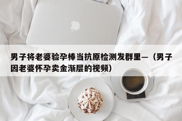 男子将老婆验孕棒当抗原检测发群里—（男子因老婆怀孕卖金渐层的视频）
