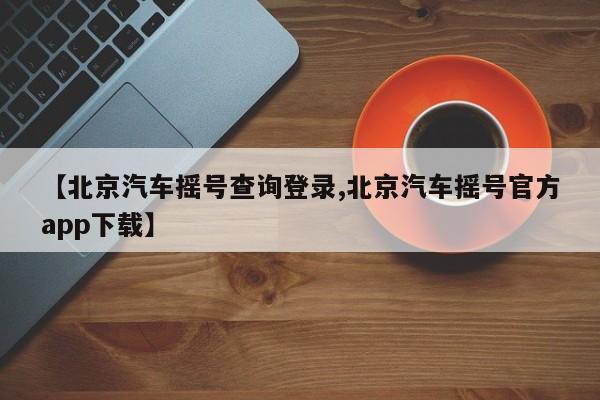 【北京汽车摇号查询登录,北京汽车摇号官方app下载】