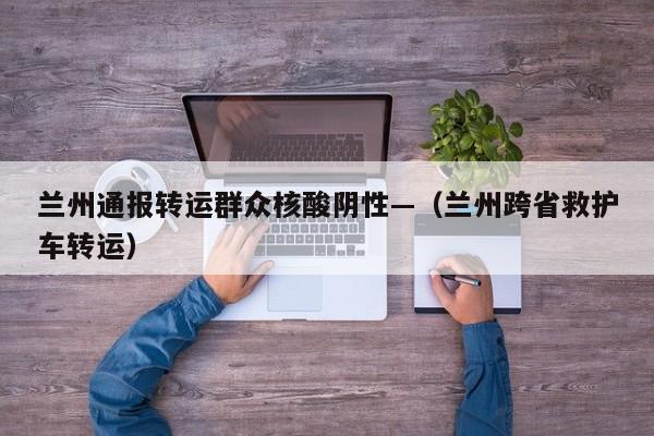 兰州通报转运群众核酸阴性—（兰州跨省救护车转运）