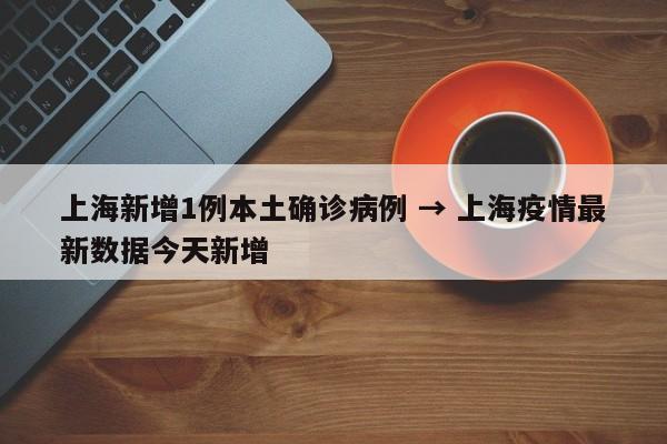 上海新增1例本土确诊病例 → 上海疫情最新数据今天新增