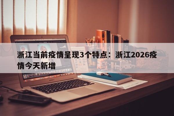 浙江当前疫情呈现3个特点:浙江2026疫情今天新增
