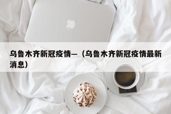 乌鲁木齐新冠疫情—（乌鲁木齐新冠疫情最新消息）