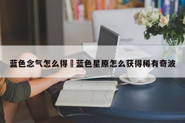 蓝色念气怎么得›蓝色星原怎么获得稀有奇波