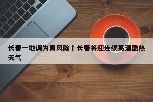 长春一地调为高风险›长春将迎连续高温酷热天气