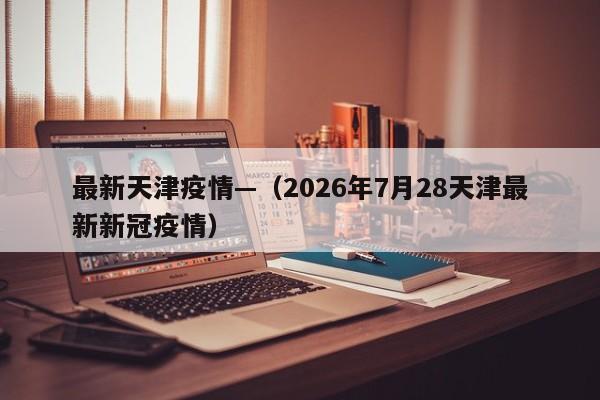 最新天津疫情—（2026年7月28天津最新新冠疫情）