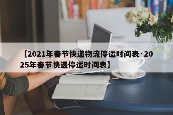 【2021年春节快递物流停运时间表·2025年春节快递停运时间表】