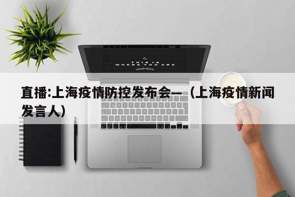 直播:上海疫情防控发布会—（上海疫情新闻发言人）