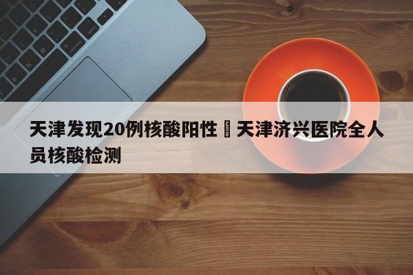 天津发现20例核酸阳性›天津济兴医院全人员核酸检测