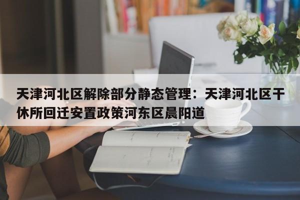 天津河北区解除部分静态管理：天津河北区干休所回迁安置政策河东区晨阳道
