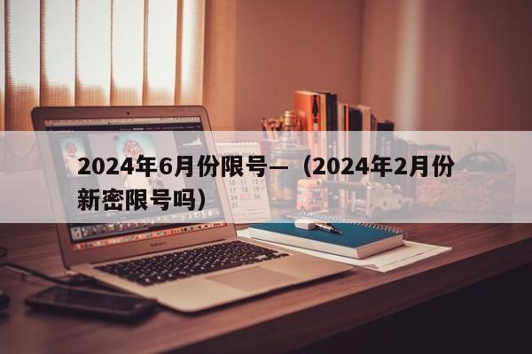 2024年6月份限号—（2024年2月份新密限号吗）
