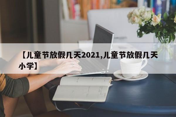 【儿童节放假几天2021,儿童节放假几天小学】