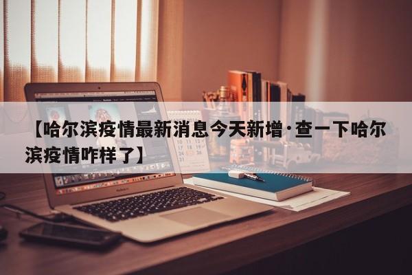 【哈尔滨疫情最新消息今天新增·查一下哈尔滨疫情咋样了】