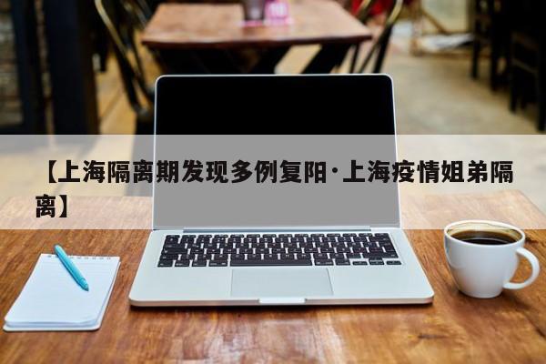 【上海隔离期发现多例复阳·上海疫情姐弟隔离】