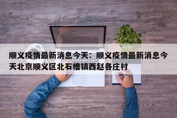 顺义疫情最新消息今天：顺义疫情最新消息今天北京顺义区北石槽镇西赵各庄村