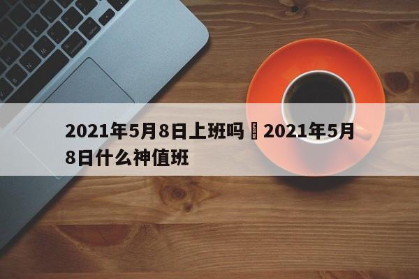 2021年5月8日上班吗›2021年5月8日什么神值班