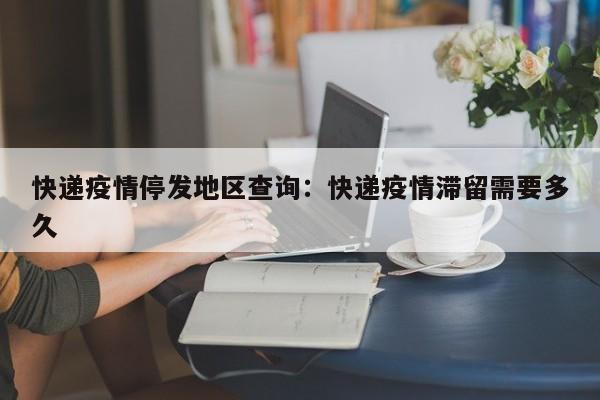 快递疫情停发地区查询：快递疫情滞留需要多久