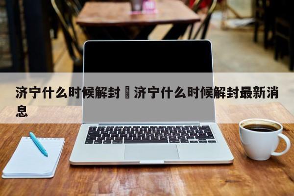 济宁什么时候解封›济宁什么时候解封最新消息