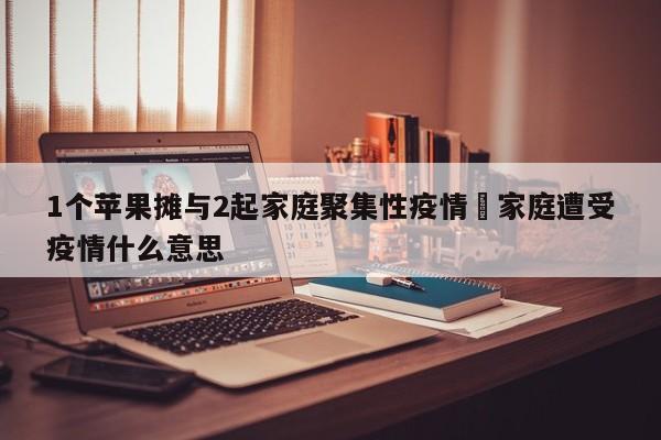 1个苹果摊与2起家庭聚集性疫情›家庭遭受疫情什么意思