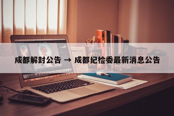 成都解封公告 → 成都纪检委最新消息公告
