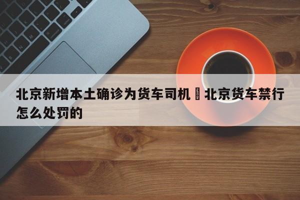 北京新增本土确诊为货车司机›北京货车禁行怎么处罚的