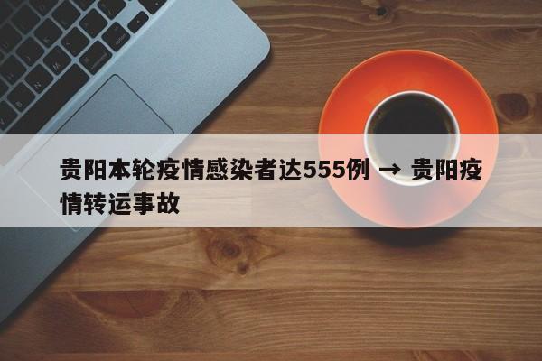 贵阳本轮疫情感染者达555例 → 贵阳疫情转运事故