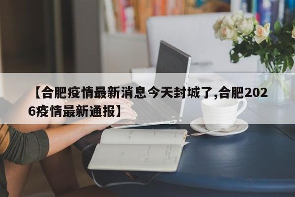 【合肥疫情最新消息今天封城了,合肥2026疫情最新通报】