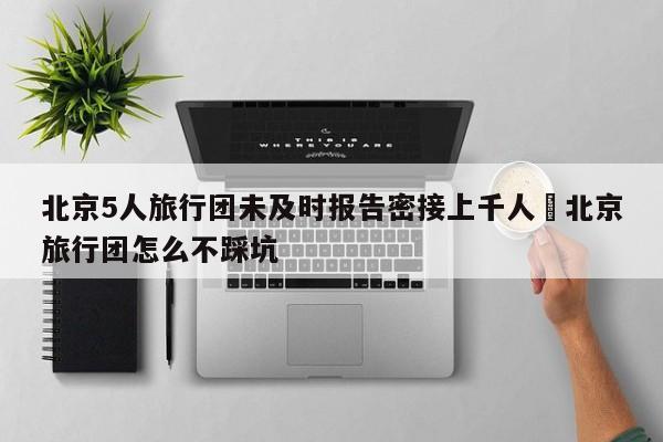 北京5人旅行团未及时报告密接上千人›北京旅行团怎么不踩坑