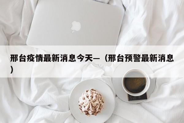 邢台疫情最新消息今天—（邢台预警最新消息）