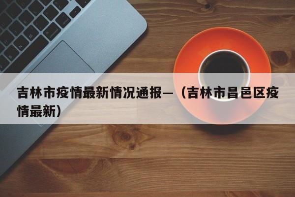 吉林市疫情最新情况通报—(吉林市昌邑区疫情最新)
