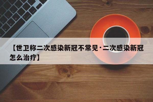 【世卫称二次感染新冠不常见·二次感染新冠怎么治疗】