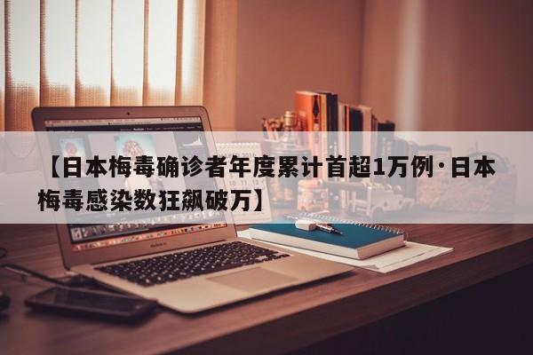 【日本梅毒确诊者年度累计首超1万例·日本梅毒感染数狂飙破万】