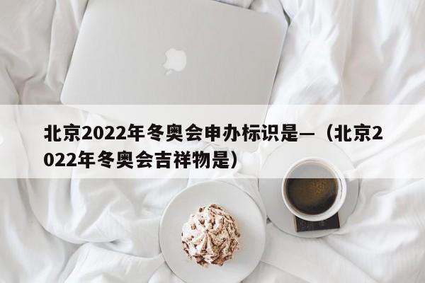 北京2022年冬奥会申办标识是—(北京2022年冬奥会吉祥物是)