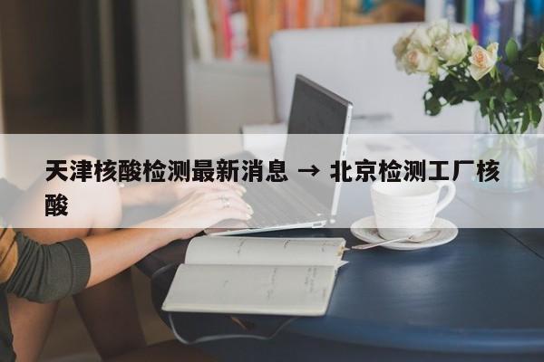 天津核酸检测最新消息 → 北京检测工厂核酸