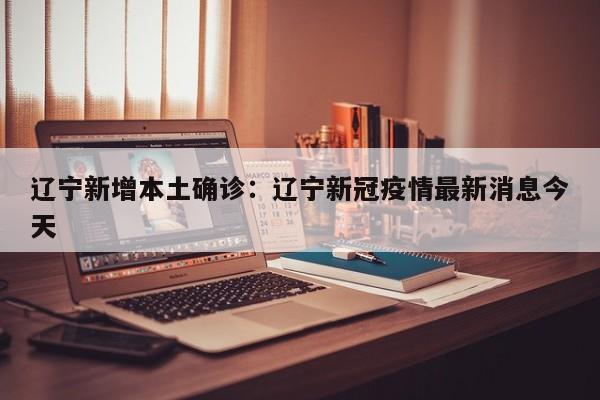 辽宁新增本土确诊：辽宁新冠疫情最新消息今天