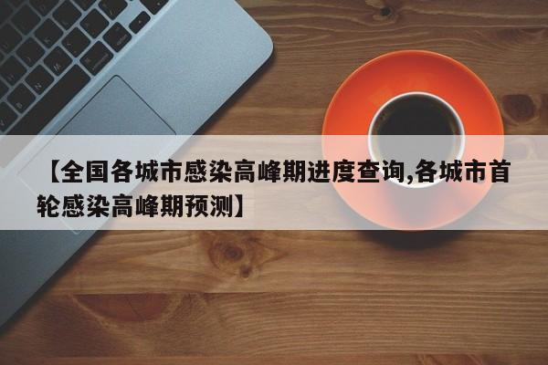 【全国各城市感染高峰期进度查询,各城市首轮感染高峰期预测】