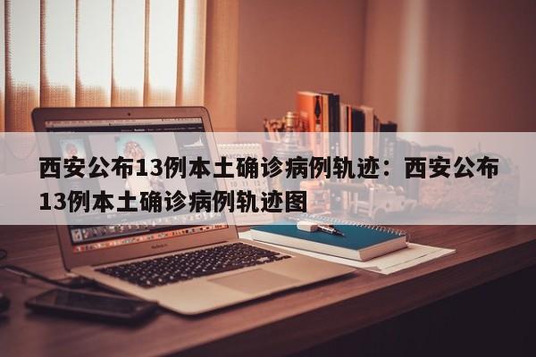 西安公布13例本土确诊病例轨迹：西安公布13例本土确诊病例轨迹图