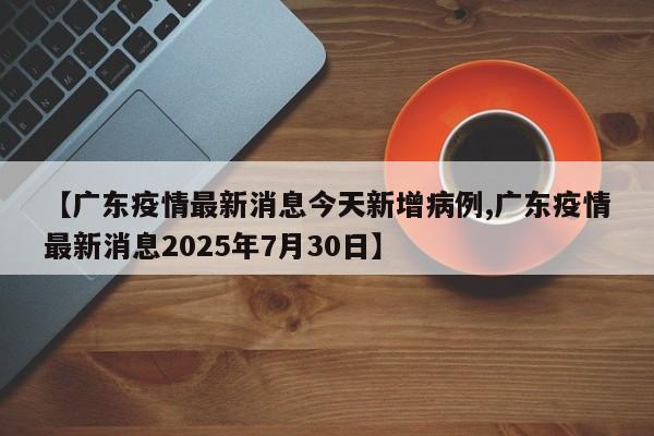 【广东疫情最新消息今天新增病例,广东疫情最新消息2025年7月30日】