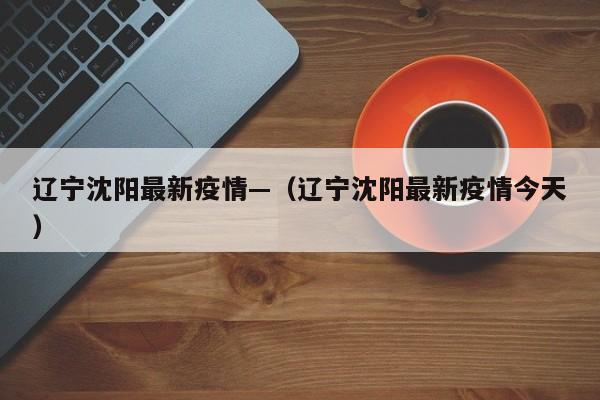 辽宁沈阳最新疫情—（辽宁沈阳最新疫情今天）