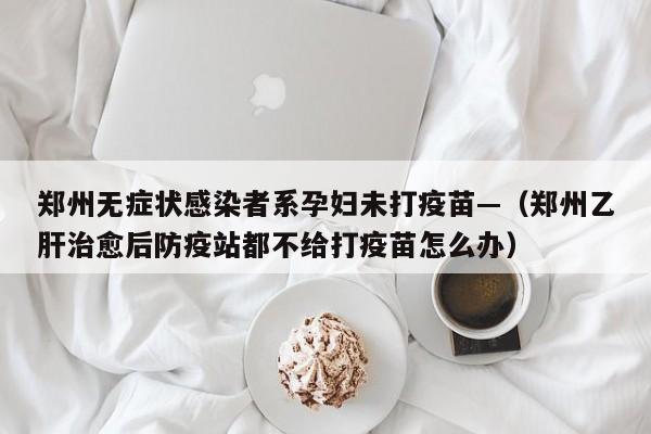 郑州无症状感染者系孕妇未打疫苗—（郑州乙肝治愈后防疫站都不给打疫苗怎么办）