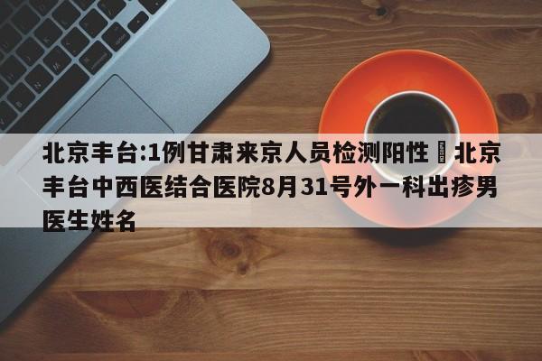 北京丰台:1例甘肃来京人员检测阳性›北京丰台中西医结合医院8月31号外一科出疹男医生姓名