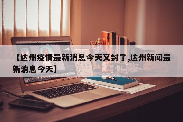 【达州疫情最新消息今天又封了,达州新闻最新消息今天】